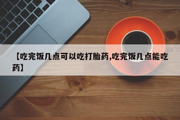 米非米索联系微信【吃完饭几点可以吃打胎药,吃完饭几点能吃药】