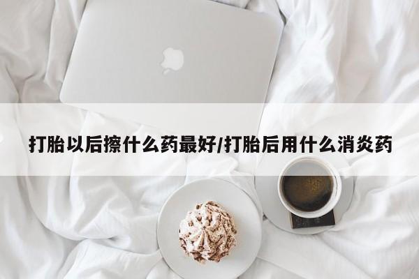 米非米索联系微信打胎以后擦什么药最好/打胎后用什么消炎药