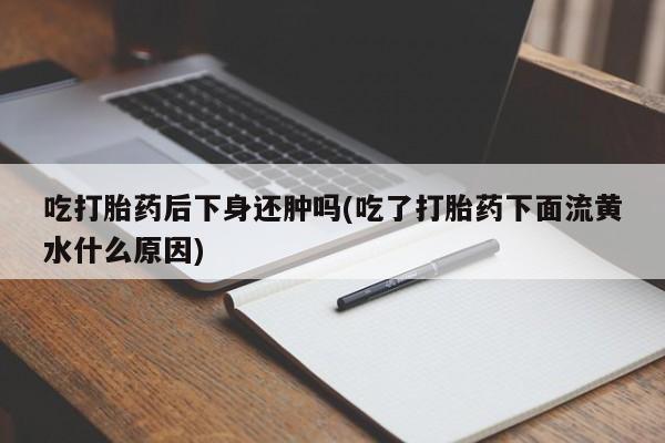 米非米索联系微信吃打胎药后下身还肿吗(吃了打胎药下面流黄水什么原因)