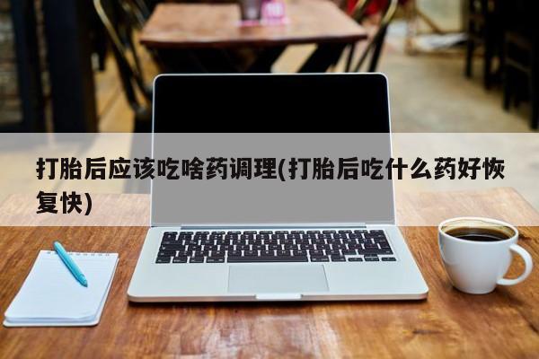米非米索联系微信打胎后应该吃啥药调理(打胎后吃什么药好恢复快)