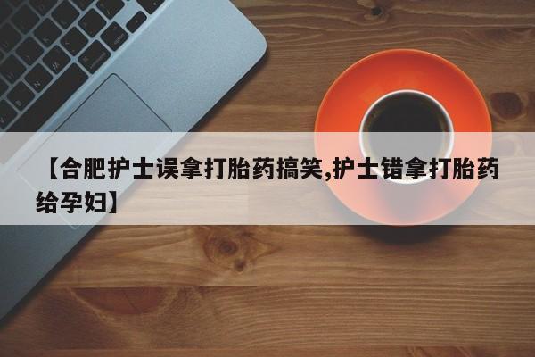 米非米索联系微信【合肥护士误拿打胎药搞笑,护士错拿打胎药给孕妇】