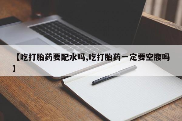 米非米索联系微信【吃打胎药要配水吗,吃打胎药一定要空腹吗】
