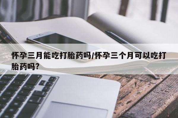 米非米索联系微信怀孕三月能吃打胎药吗/怀孕三个月可以吃打胎药吗?