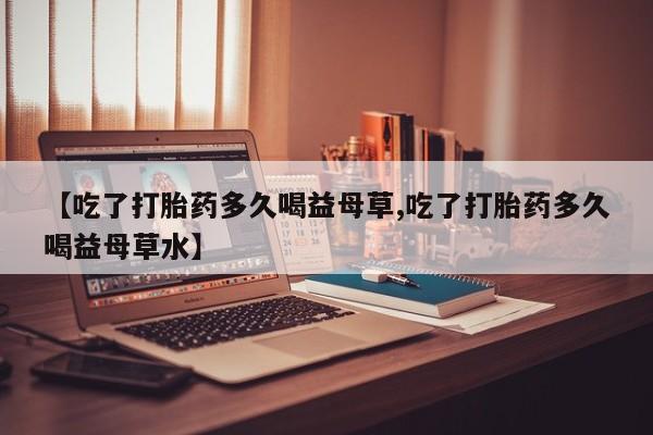米非米索联系微信【吃了打胎药多久喝益母草,吃了打胎药多久喝益母草水】