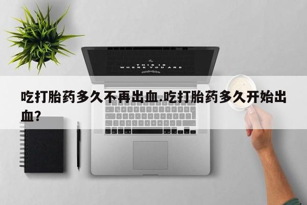 米非米索联系微信吃打胎药多久不再出血.吃打胎药多久开始出血？