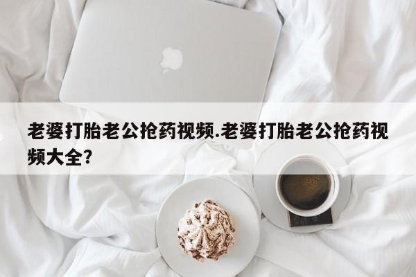 米非米索联系微信老婆打胎老公抢药视频.老婆打胎老公抢药视频大全？