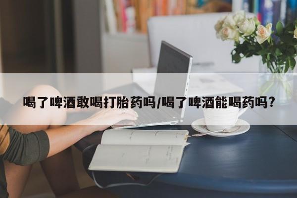 米非米索联系微信喝了啤酒敢喝打胎药吗/喝了啤酒能喝药吗?