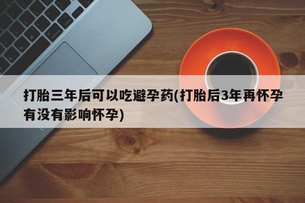 米非米索联系微信打胎三年后可以吃避孕药(打胎后3年再怀孕有没有影响怀孕)