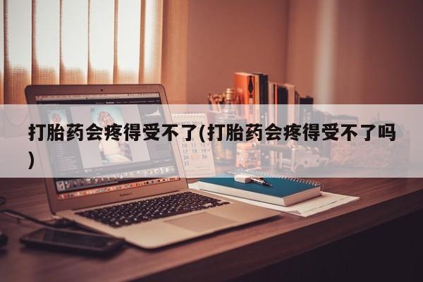 米非米索联系微信打胎药会疼得受不了(打胎药会疼得受不了吗)