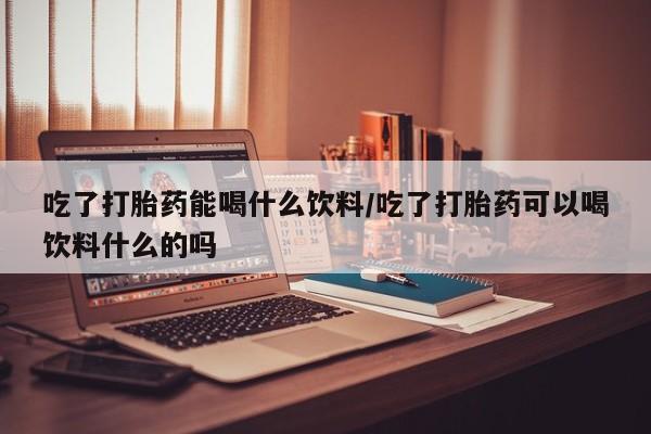 米非米索联系微信吃了打胎药能喝什么饮料/吃了打胎药可以喝饮料什么的吗