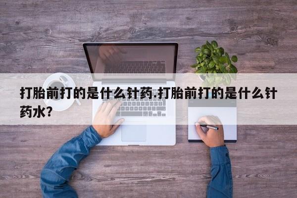 米非米索联系微信打胎前打的是什么针药.打胎前打的是什么针药水？