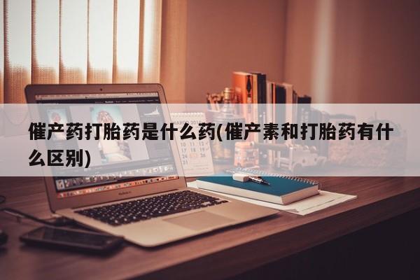 米非米索联系微信催产药打胎药是什么药(催产素和打胎药有什么区别)