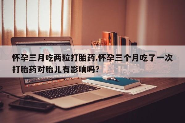 米非米索联系微信怀孕三月吃两粒打胎药.怀孕三个月吃了一次打胎药对胎儿有影响吗？