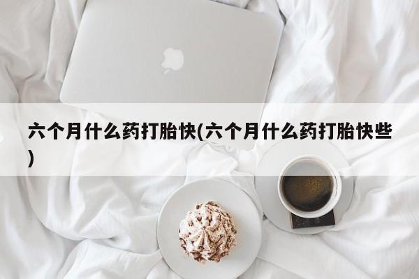 米非米索联系微信六个月什么药打胎快(六个月什么药打胎快些)