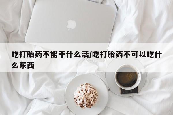 米非米索联系微信吃打胎药不能干什么活/吃打胎药不可以吃什么东西