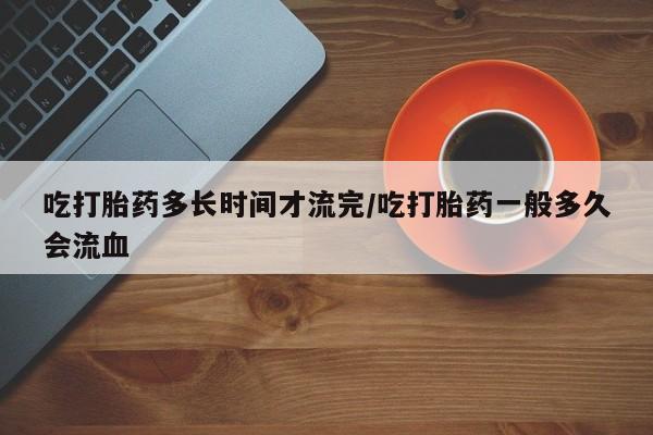 米非米索联系微信吃打胎药多长时间才流完/吃打胎药一般多久会流血