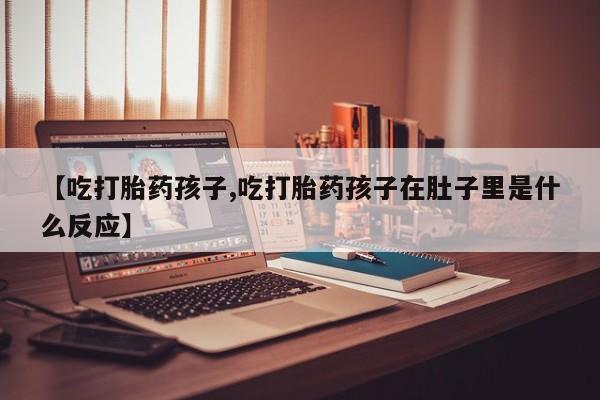 米非米索联系微信【吃打胎药孩子,吃打胎药孩子在肚子里是什么反应】