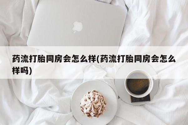 米非米索联系微信药流打胎同房会怎么样(药流打胎同房会怎么样吗)