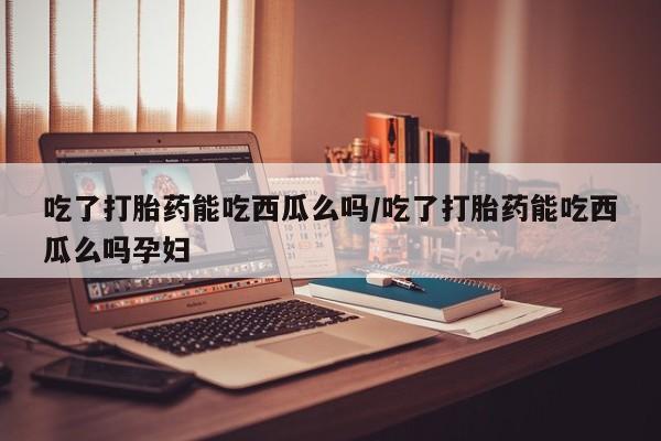 米非米索联系微信吃了打胎药能吃西瓜么吗/吃了打胎药能吃西瓜么吗孕妇