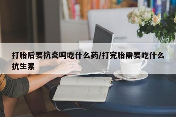 米非米索联系微信打胎后要抗炎吗吃什么药/打完胎需要吃什么抗生素