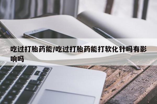米非米索联系微信吃过打胎药能/吃过打胎药能打软化针吗有影响吗