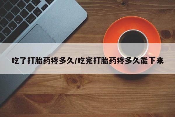 米非米索联系微信吃了打胎药疼多久/吃完打胎药疼多久能下来