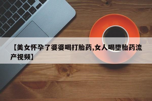 米非米索联系微信【美女怀孕了婆婆喝打胎药,女人喝堕胎药流产视频】