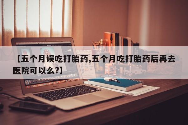 米非米索联系微信【五个月误吃打胎药,五个月吃打胎药后再去医院可以么?】