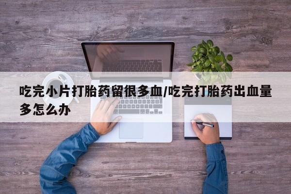 米非米索联系微信吃完小片打胎药留很多血/吃完打胎药出血量多怎么办