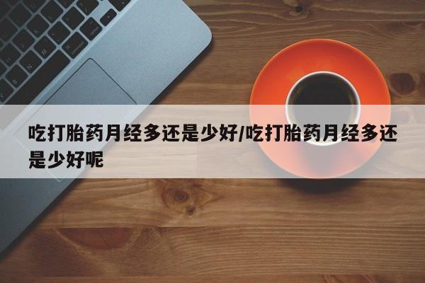 米非米索联系微信吃打胎药月经多还是少好/吃打胎药月经多还是少好呢