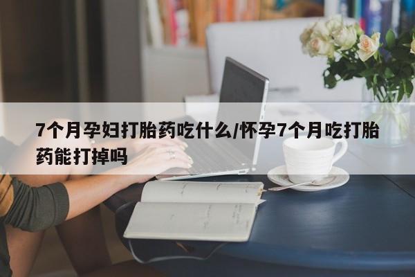 米非米索联系微信7个月孕妇打胎药吃什么/怀孕7个月吃打胎药能打掉吗