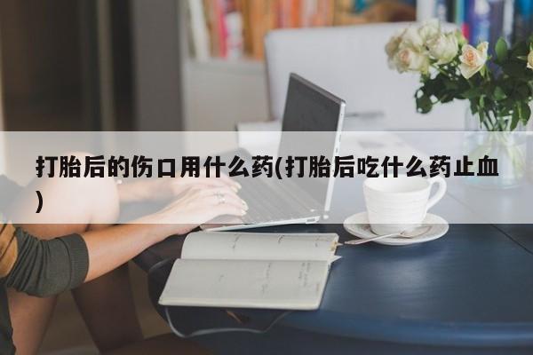 米非米索联系微信打胎后的伤口用什么药(打胎后吃什么药止血)