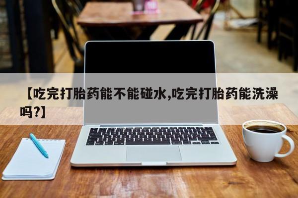 米非米索联系微信【吃完打胎药能不能碰水,吃完打胎药能洗澡吗?】