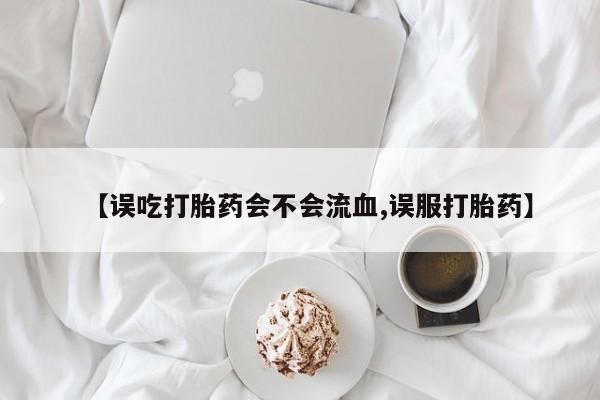 米非米索联系微信【误吃打胎药会不会流血,误服打胎药】