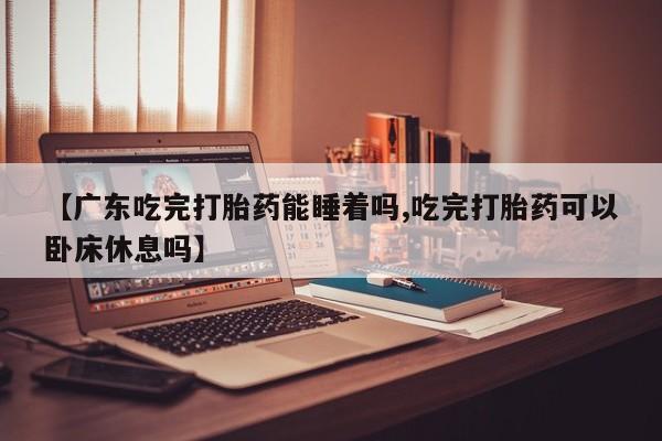 米非米索联系微信【广东吃完打胎药能睡着吗,吃完打胎药可以卧床休息吗】