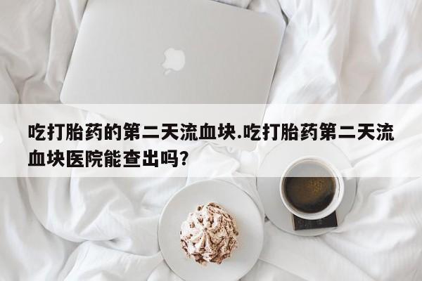 米非米索联系微信吃打胎药的第二天流血块.吃打胎药第二天流血块医院能查出吗？