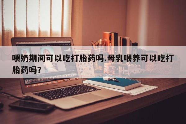 米非米索联系微信喂奶期间可以吃打胎药吗.母乳喂养可以吃打胎药吗？