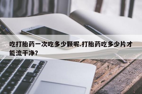 米非米索联系微信吃打胎药一次吃多少颗呢.打胎药吃多少片才能流干净？