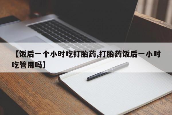 米非米索联系微信【饭后一个小时吃打胎药,打胎药饭后一小时吃管用吗】