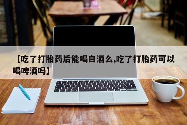 米非米索联系微信【吃了打胎药后能喝白酒么,吃了打胎药可以喝啤酒吗】
