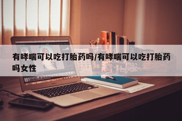 米非米索联系微信有哮喘可以吃打胎药吗/有哮喘可以吃打胎药吗女性