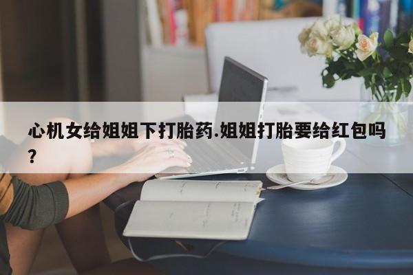 米非米索联系微信心机女给姐姐下打胎药.姐姐打胎要给红包吗？