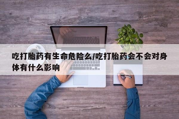 米非米索联系微信吃打胎药有生命危险么/吃打胎药会不会对身体有什么影响