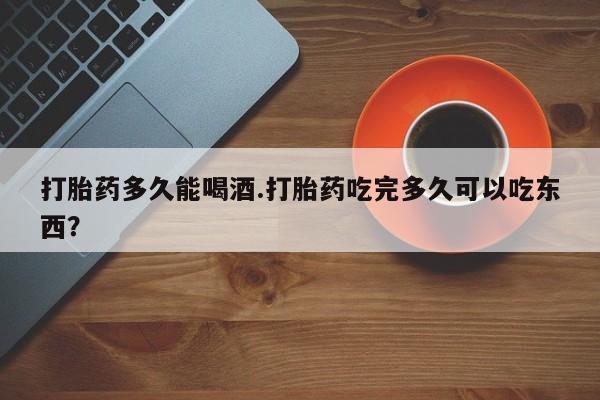 米非米索联系微信打胎药多久能喝酒.打胎药吃完多久可以吃东西？