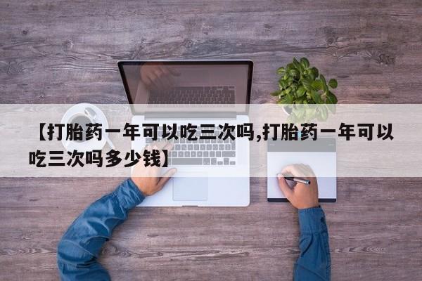 米非米索联系微信【打胎药一年可以吃三次吗,打胎药一年可以吃三次吗多少钱】