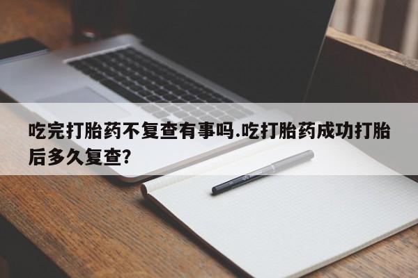 米非米索联系微信吃完打胎药不复查有事吗.吃打胎药成功打胎后多久复查？