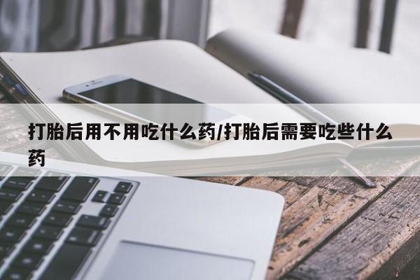 米非米索联系微信打胎后用不用吃什么药/打胎后需要吃些什么药