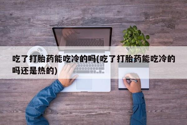 米非米索联系微信吃了打胎药能吃冷的吗(吃了打胎药能吃冷的吗还是热的)