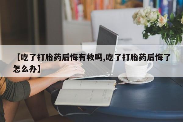 米非米索联系微信【吃了打胎药后悔有救吗,吃了打胎药后悔了怎么办】