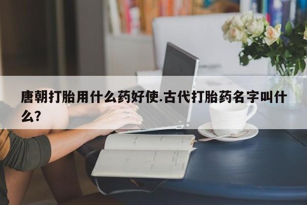 米非米索联系微信唐朝打胎用什么药好使.古代打胎药名字叫什么？